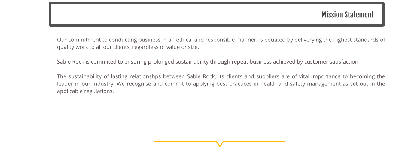 Mission Statement Our commitment to conducting business in an ethical and responsible manner, is equated by deliverying the highest standards of quality work to all our clients, regardless of value or size.   Sable Rock is commited to ensuring prolonged sustainability through repeat business achieved by customer satisfaction.   The sustainability of lasting relationshps between Sable Rock, its clients and suppliers are of vital importance to becoming the leader in our Industry. We recognise and commit to applying best practices in health and safety management as set out in the applicable regulations.